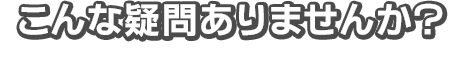 こんな疑問ありませんか？