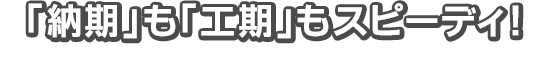 「納期」も「工期」もスピーディ！